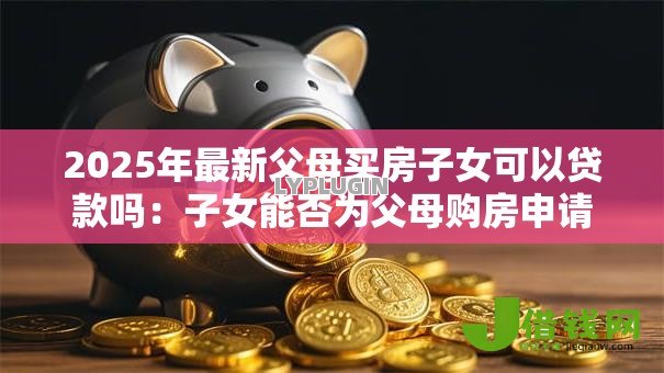 2025年最新父母买房子女可以贷款吗：子女能否为父母购房申请贷款