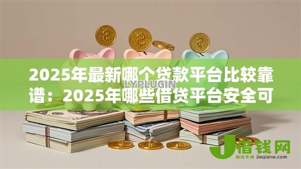 2025年最新哪个贷款平台比较靠谱：2025年哪些借贷平台安全可靠
