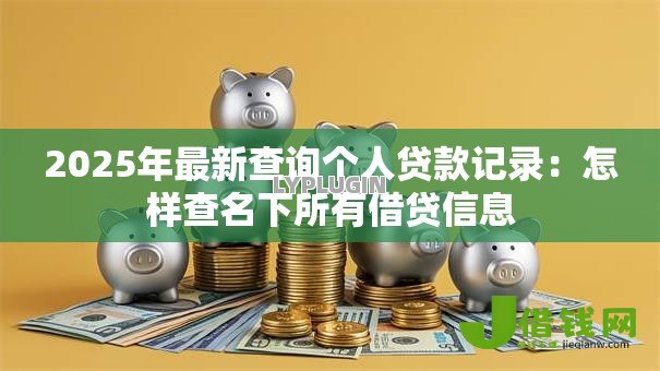 2025年最新查询个人贷款记录:怎样查名下所有借贷信息 2025年最新查询个人贷款记录:怎样查名下所有借贷信息