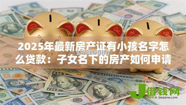 2025年最新房产证有小孩名字怎么贷款:子女名下的房产如何申请贷款 2025年最新房产证有小孩名字怎么贷款:子女名下的房产如何申请贷款