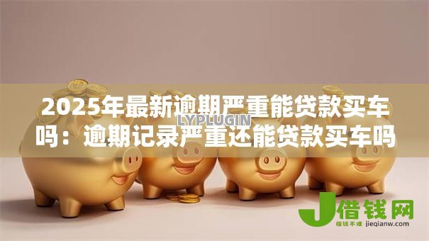 2025年最新逾期严重能贷款买车吗:逾期记录严重还能贷款买车吗 2025年最新逾期严重能贷款买车吗:逾期记录严重还能贷款买车吗