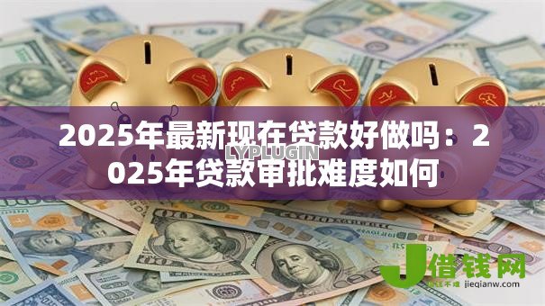 2025年最新现在贷款好做吗:2025年贷款审批难度如何 2025年最新现在贷款好做吗:2025年贷款审批难度如何