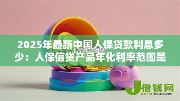 2025年最新中国人保贷款利息多少:人保信贷产品年化利率范围是多少 2025年最新中国人保贷款利息多少:人保信贷产品年化利率范围是多少