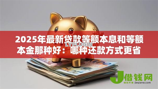2025年最新贷款等额本息和等额本金那种好：哪种还款方式更省钱省息