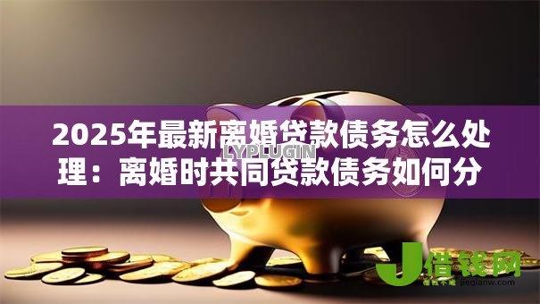 2025年最新离婚贷款债务怎么处理:离婚时共同贷款债务如何分配 2025年最新离婚贷款债务怎么处理:离婚时共同贷款债务如何分配