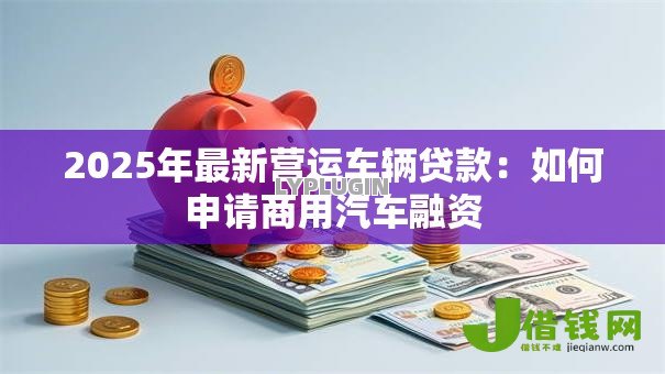 2025年最新营运车辆贷款:如何申请商用汽车融资 2025年最新营运车辆贷款:如何申请商用汽车融资