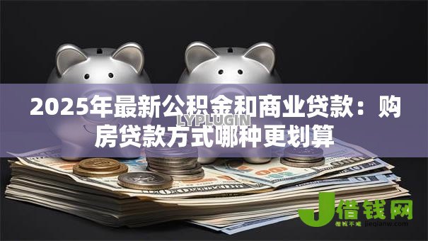 2025年最新公积金和商业贷款:购房贷款方式哪种更划算 2025年最新公积金和商业贷款:购房贷款方式哪种更划算