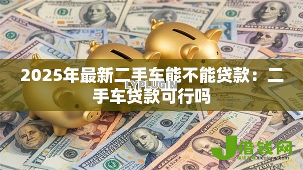2025年最新二手车能不能贷款:二手车贷款可行吗 2025年最新二手车能不能贷款:二手车贷款可行吗
