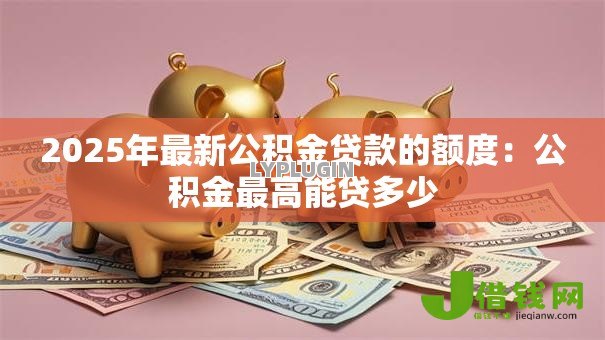 2025年最新公积金贷款的额度:公积金最高能贷多少 2025年最新公积金贷款的额度:公积金最高能贷多少