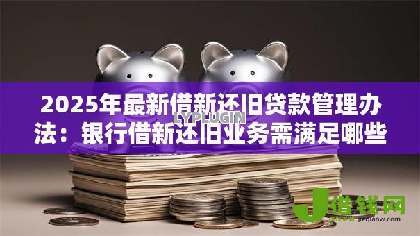 2025年最新借新还旧贷款管理办法:银行借新还旧业务需满足哪些条件 2025年最新借新还旧贷款管理办法:银行借新还旧业务需满足哪些条件