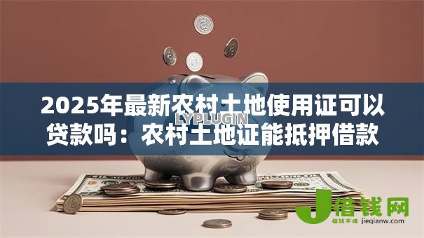 2025年最新农村土地使用证可以贷款吗:农村土地证能抵押借款吗 2025年最新农村土地使用证可以贷款吗:农村土地证能抵押借款吗