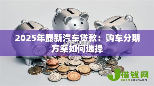 2025年最新汽车贷款：购车分期方案如何选择