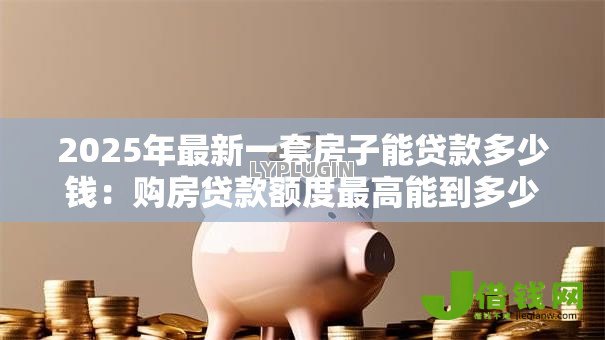 2025年最新一套房子能贷款多少钱：购房贷款额度最高能到多少
