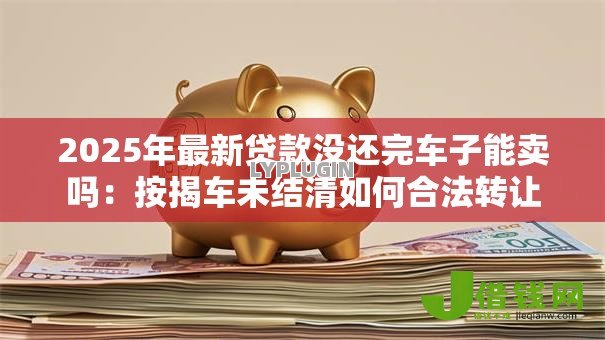 2025年最新贷款没还完车子能卖吗:按揭车未结清如何合法转让 2025年最新贷款没还完车子能卖吗:按揭车未结清如何合法转让