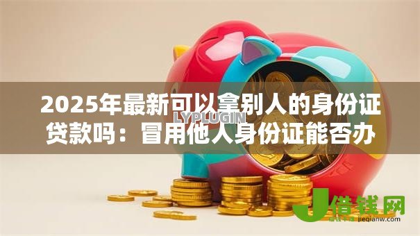 2025年最新可以拿别人的身份证贷款吗:冒用他人身份证能否办理贷款 2025年最新可以拿别人的身份证贷款吗:冒用他人身份证能否办理贷款