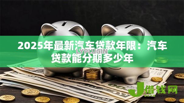 2025年最新汽车贷款年限:汽车贷款能分期多少年 2025年最新汽车贷款年限:汽车贷款能分期多少年