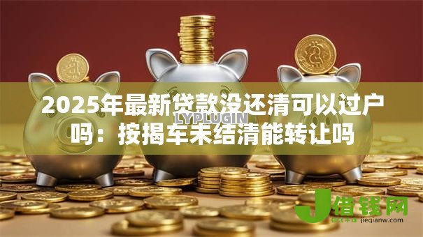 2025年最新贷款没还清可以过户吗:按揭车未结清能转让吗 2025年最新贷款没还清可以过户吗:按揭车未结清能转让吗