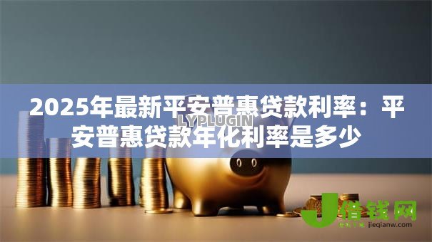 2025年最新平安普惠贷款利率:平安普惠贷款年化利率是多少 2025年最新平安普惠贷款利率:平安普惠贷款年化利率是多少