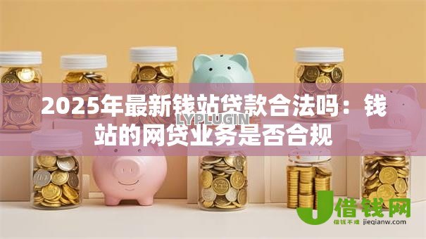 2025年最新钱站贷款合法吗:钱站的网贷业务是否合规 2025年最新钱站贷款合法吗:钱站的网贷业务是否合规