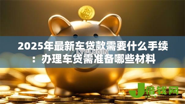 2025年最新车贷款需要什么手续:办理车贷需准备哪些材料 2025年最新车贷款需要什么手续:办理车贷需准备哪些材料