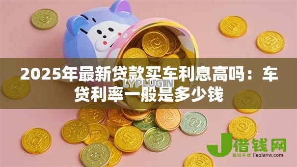 2025年最新贷款买车利息高吗:车贷利率一般是多少钱 2025年最新贷款买车利息高吗:车贷利率一般是多少钱