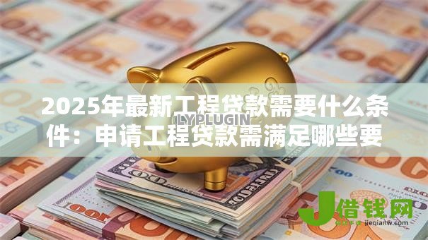 2025年最新工程贷款需要什么条件：申请工程贷款需满足哪些要求