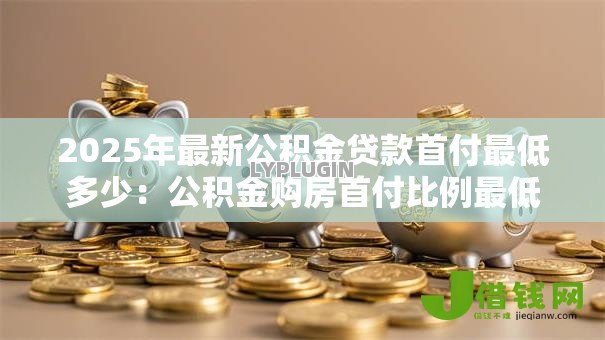 2025年最新公积金贷款首付最低多少:公积金购房首付比例最低要求是多少 2025年最新公积金贷款首付最低多少:公积金购房首付比例最低要求是多少