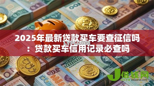 2025年最新贷款买车要查征信吗:贷款买车信用记录必查吗 2025年最新贷款买车要查征信吗:贷款买车信用记录必查吗