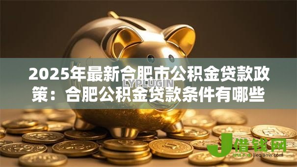 2025年最新合肥市公积金贷款政策:合肥公积金贷款条件有哪些要求 2025年最新合肥市公积金贷款政策:合肥公积金贷款条件有哪些要求