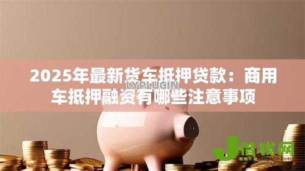 2025年最新货车抵押贷款:商用车抵押融资有哪些注意事项 2025年最新货车抵押贷款:商用车抵押融资有哪些注意事项