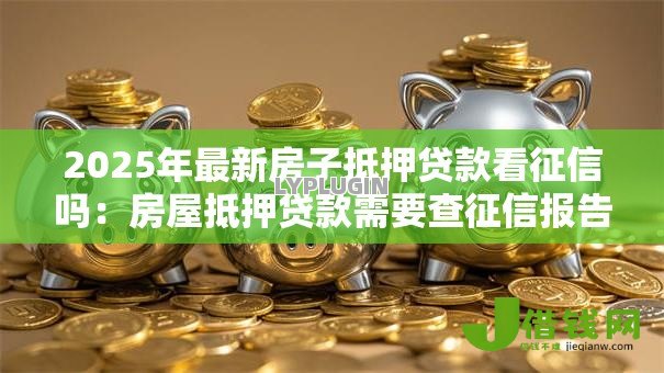 2025年最新房子抵押贷款看征信吗：房屋抵押贷款需要查征信报告吗