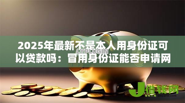 2025年最新不是本人用身份证可以贷款吗:冒用身份证能否申请网贷 2025年最新不是本人用身份证可以贷款吗:冒用身份证能否申请网贷