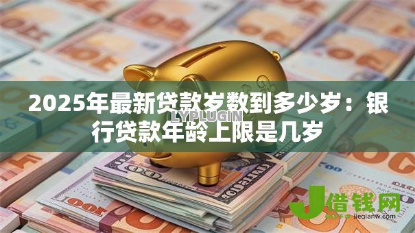 2025年最新贷款岁数到多少岁:银行贷款年龄上限是几岁 2025年最新贷款岁数到多少岁:银行贷款年龄上限是几岁