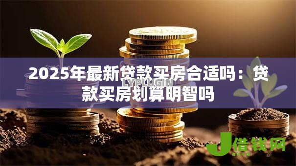 2025年最新贷款买房合适吗:贷款买房划算明智吗 2025年最新贷款买房合适吗:贷款买房划算明智吗