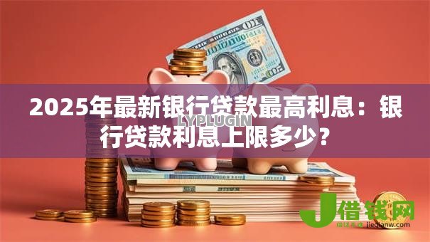 2025年最新银行贷款最高利息：银行贷款利息上限多少？