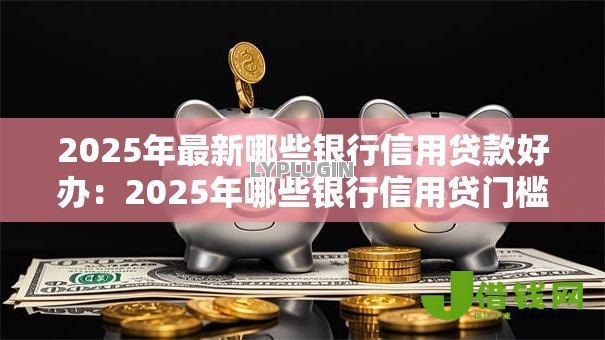 2025年最新哪些银行信用贷款好办:2025年哪些银行信用贷门槛低 2025年最新哪些银行信用贷款好办:2025年哪些银行信用贷门槛低