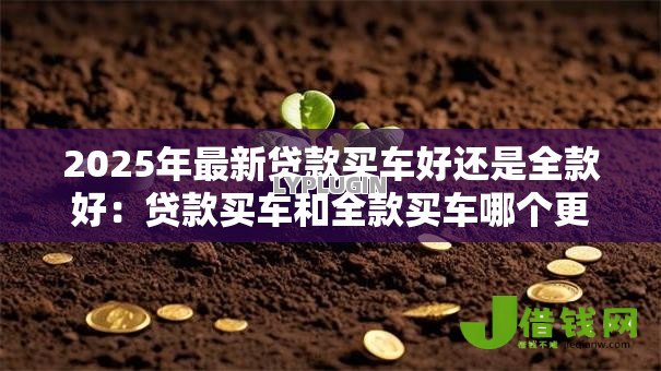 2025年最新贷款买车好还是全款好:贷款买车和全款买车哪个更优 2025年最新贷款买车好还是全款好:贷款买车和全款买车哪个更优