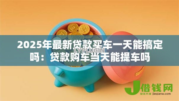 2025年最新贷款买车一天能搞定吗：贷款购车当天能提车吗