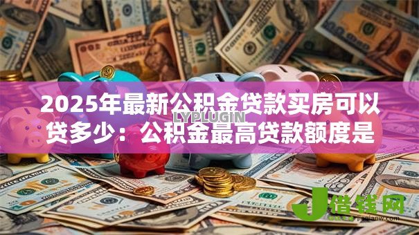 2025年最新公积金贷款买房可以贷多少：公积金最高贷款额度是多少？