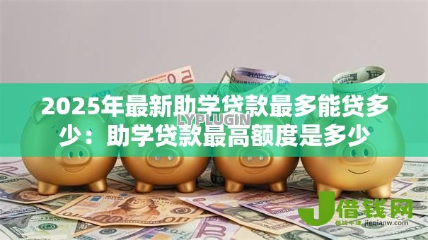 2025年最新助学贷款最多能贷多少:助学贷款最高额度是多少 2025年最新助学贷款最多能贷多少:助学贷款最高额度是多少