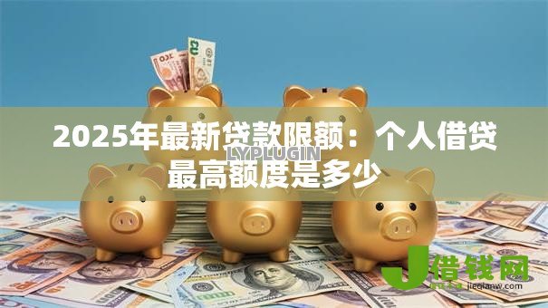 2025年最新贷款限额:个人借贷最高额度是多少 2025年最新贷款限额:个人借贷最高额度是多少