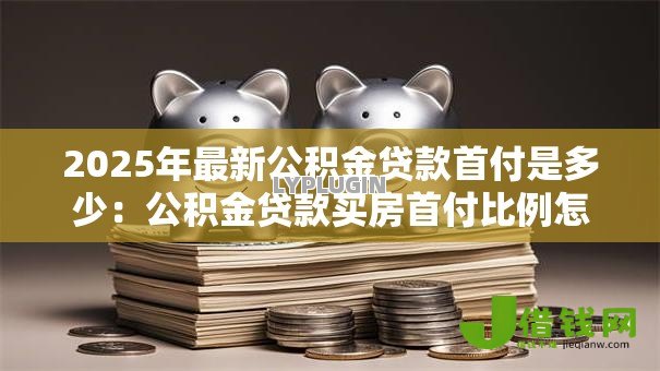 2025年最新公积金贷款首付是多少:公积金贷款买房首付比例怎么定 2025年最新公积金贷款首付是多少:公积金贷款买房首付比例怎么定