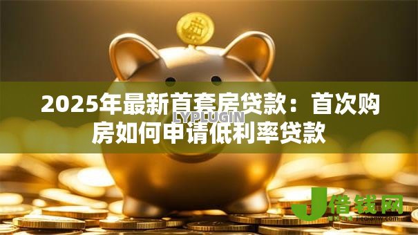 2025年最新首套房贷款:首次购房如何申请低利率贷款 2025年最新首套房贷款:首次购房如何申请低利率贷款
