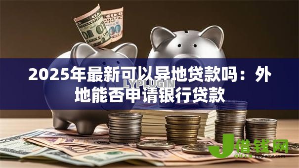2025年最新可以异地贷款吗:外地能否申请银行贷款 2025年最新可以异地贷款吗:外地能否申请银行贷款