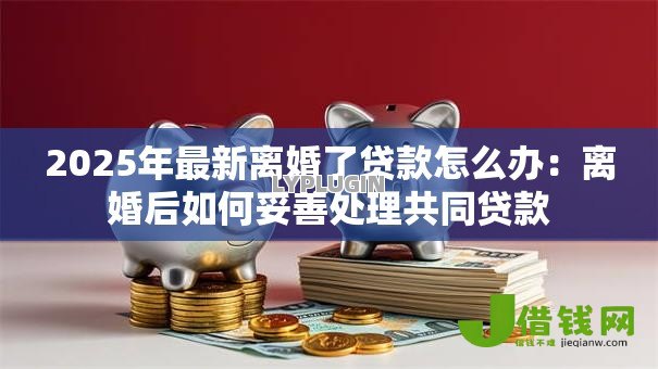 2025年最新离婚了贷款怎么办:离婚后如何妥善处理共同贷款 2025年最新离婚了贷款怎么办:离婚后如何妥善处理共同贷款