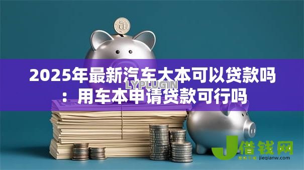 2025年最新汽车大本可以贷款吗:用车本申请贷款可行吗 2025年最新汽车大本可以贷款吗:用车本申请贷款可行吗