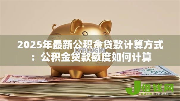 2025年最新公积金贷款计算方式:公积金贷款额度如何计算 2025年最新公积金贷款计算方式:公积金贷款额度如何计算