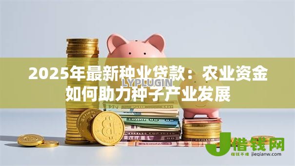 2025年最新种业贷款：农业资金如何助力种子产业发展