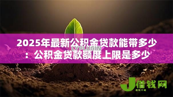 2025年最新公积金贷款能带多少:公积金贷款额度上限是多少 2025年最新公积金贷款能带多少:公积金贷款额度上限是多少