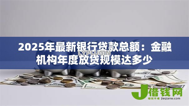 2025年最新银行贷款总额:金融机构年度放贷规模达多少 2025年最新银行贷款总额:金融机构年度放贷规模达多少